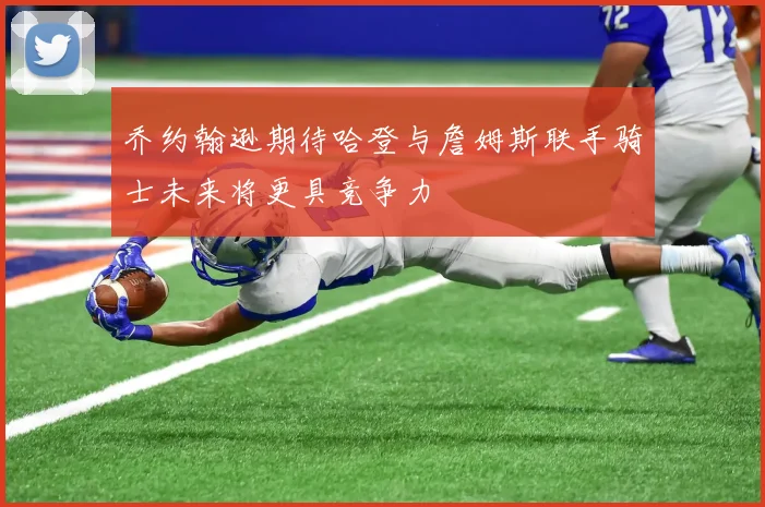 乔约翰逊期待哈登与詹姆斯联手骑士未来将更具竞争力