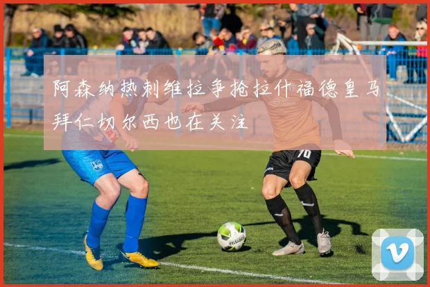阿森纳热刺维拉争抢拉什福德皇马拜仁切尔西也在关注