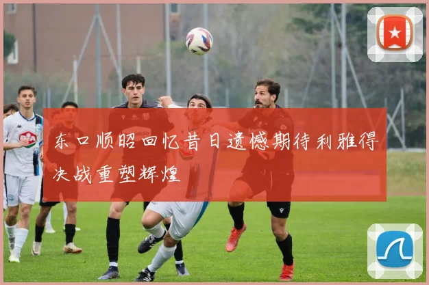 东口顺昭回忆昔日遗憾期待利雅得决战重塑辉煌