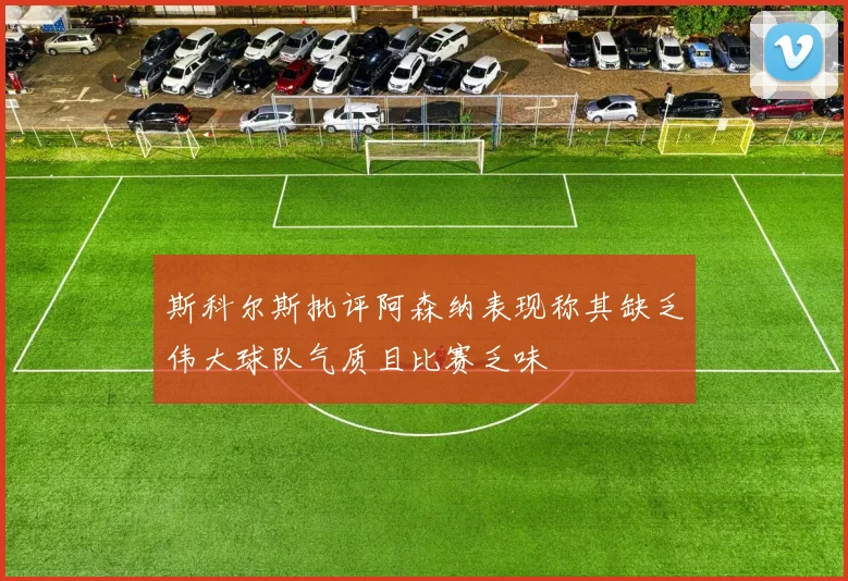 斯科尔斯批评阿森纳表现称其缺乏伟大球队气质且比赛乏味