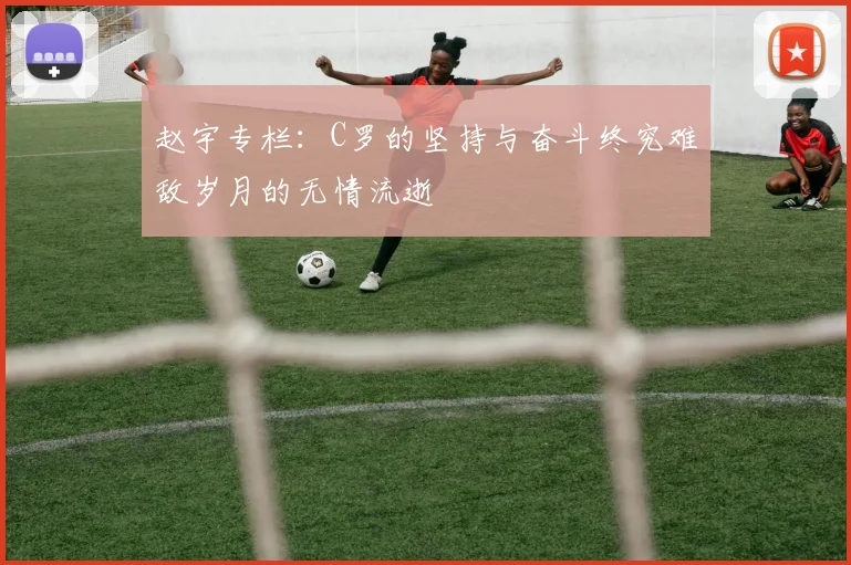 赵宇专栏：C罗的坚持与奋斗终究难敌岁月的无情流逝