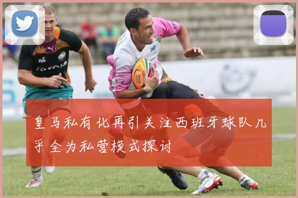 皇马私有化再引关注西班牙球队几乎全为私营模式探讨