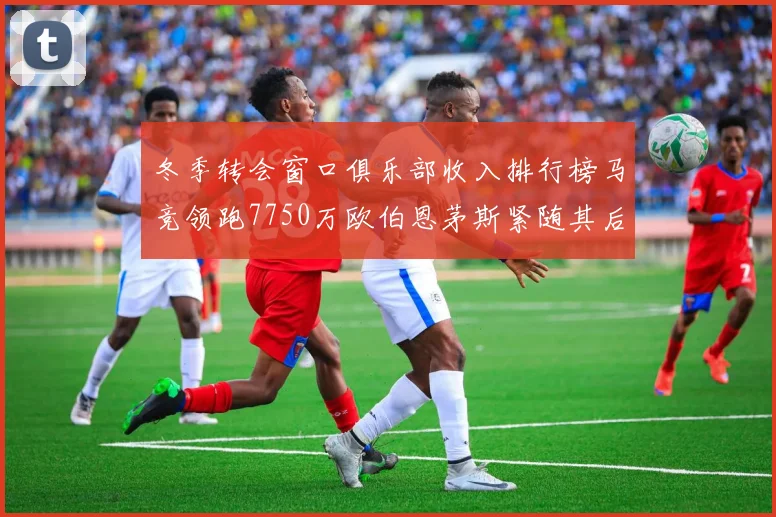 冬季转会窗口俱乐部收入排行榜马竞领跑7750万欧伯恩茅斯紧随其后7200万欧
