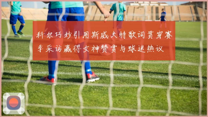 科尔巧妙引用斯威夫特歌词贯穿赛季采访赢得女神赞赏与球迷热议