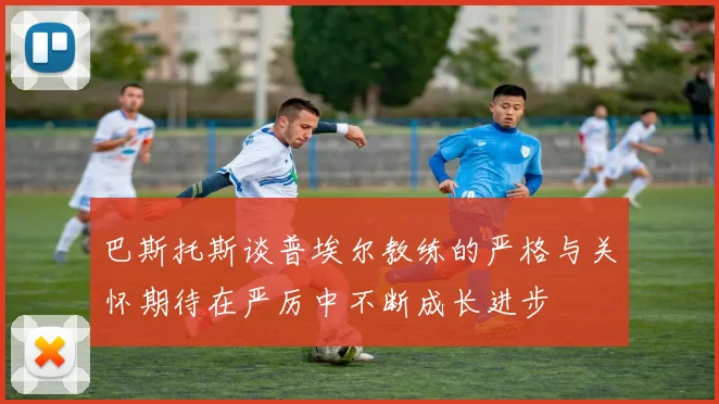 巴斯托斯谈普埃尔教练的严格与关怀期待在严厉中不断成长进步