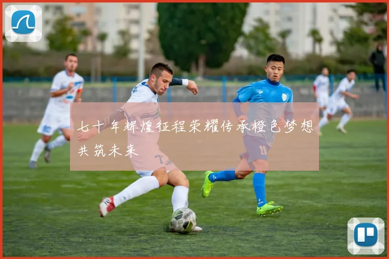 七十年辉煌征程荣耀传承橙色梦想共筑未来