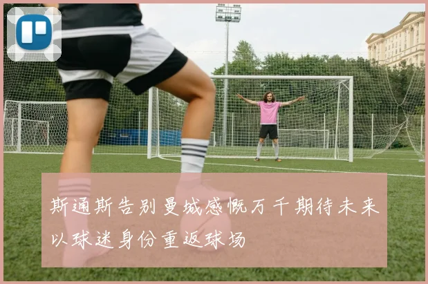 斯通斯告别曼城感慨万千期待未来以球迷身份重返球场