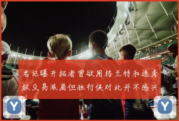 名记曝开拓者曾欲用格兰特和选秀权交易浓眉但独行侠对此并不感兴趣