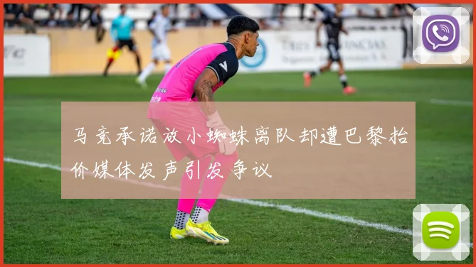 马竞承诺放小蜘蛛离队却遭巴黎抬价媒体发声引发争议