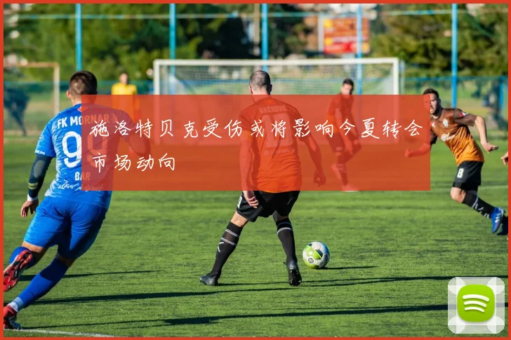 施洛特贝克受伤或将影响今夏转会市场动向