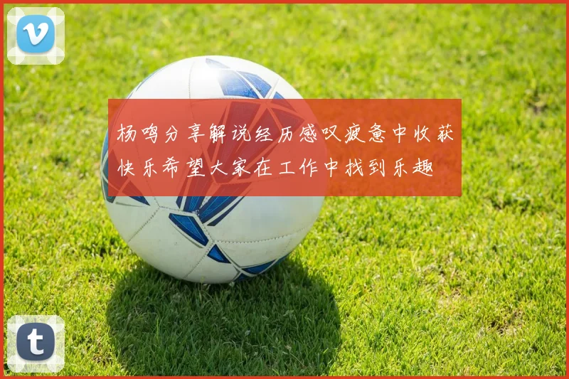 杨鸣分享解说经历感叹疲惫中收获快乐希望大家在工作中找到乐趣