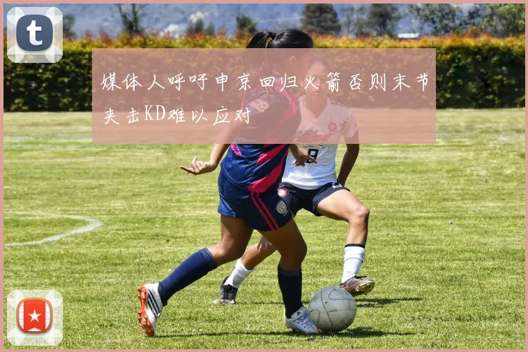 媒体人呼吁申京回归火箭否则末节夹击KD难以应对
