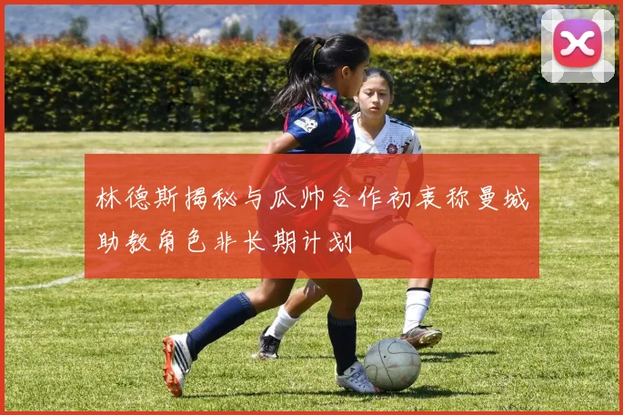 林德斯揭秘与瓜帅合作初衷称曼城助教角色非长期计划
