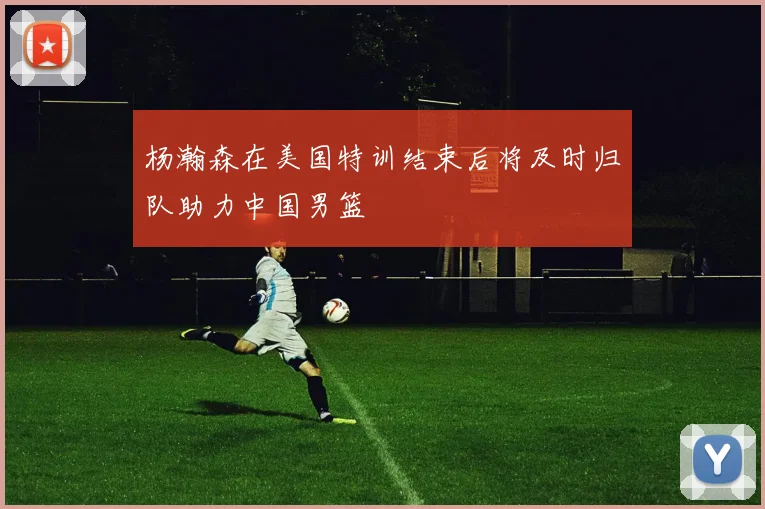 杨瀚森在美国特训结束后将及时归队助力中国男篮