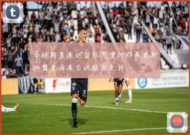 泽林斯基表达留队愿望对邓弗里斯加盟皇马表示祝福与支持